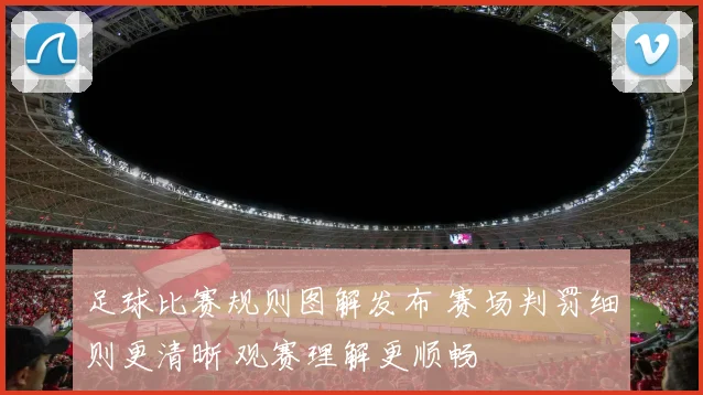 足球比赛规则图解发布 赛场判罚细则更清晰 观赛理解更顺畅