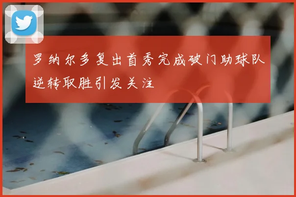 罗纳尔多复出首秀完成破门助球队逆转取胜引发关注