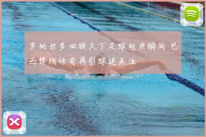 罗纳尔多回顾天下足球经典瞬间 巴西锋线传奇再引球迷关注