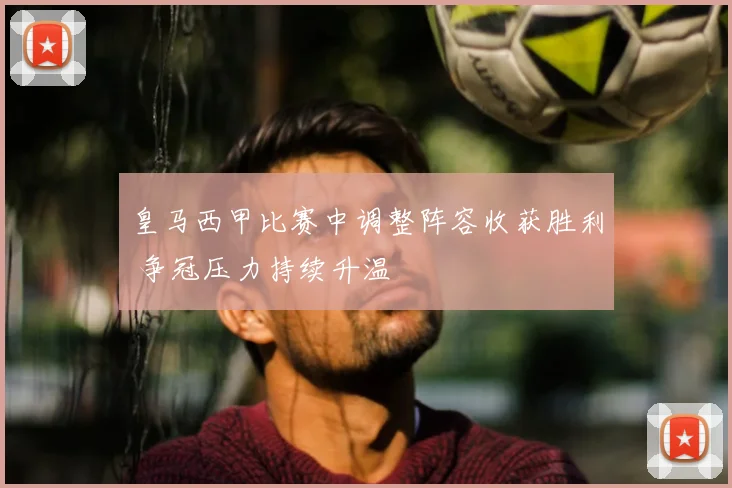 皇马西甲比赛中调整阵容收获胜利 争冠压力持续升温