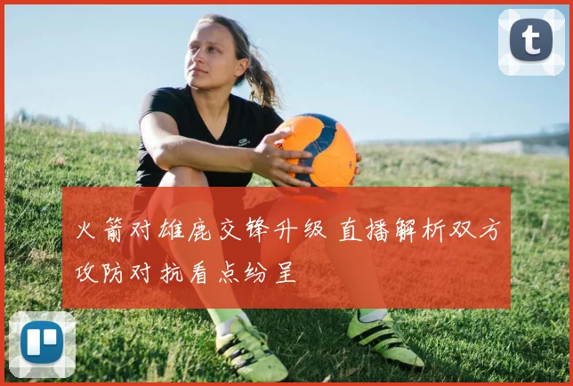 火箭对雄鹿交锋升级 直播解析双方攻防对抗看点纷呈