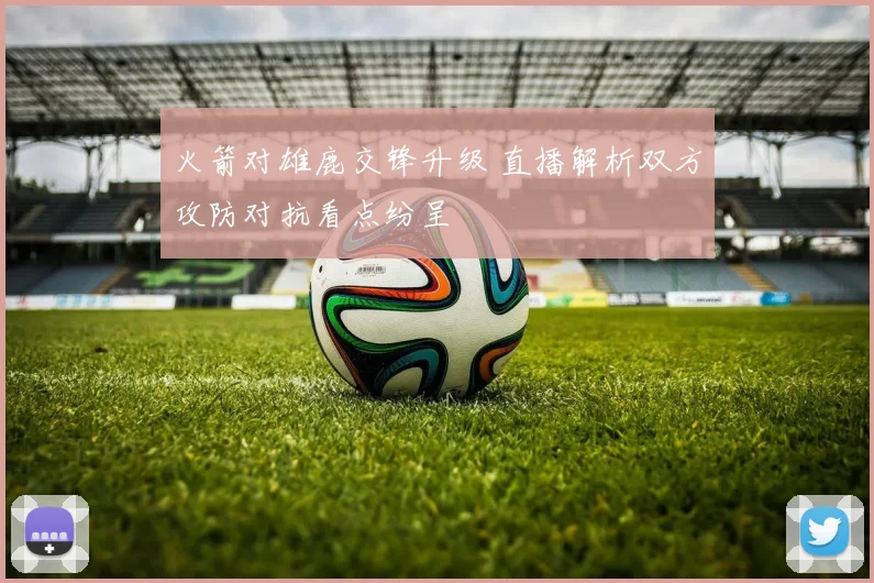 火箭对雄鹿交锋升级 直播解析双方攻防对抗看点纷呈