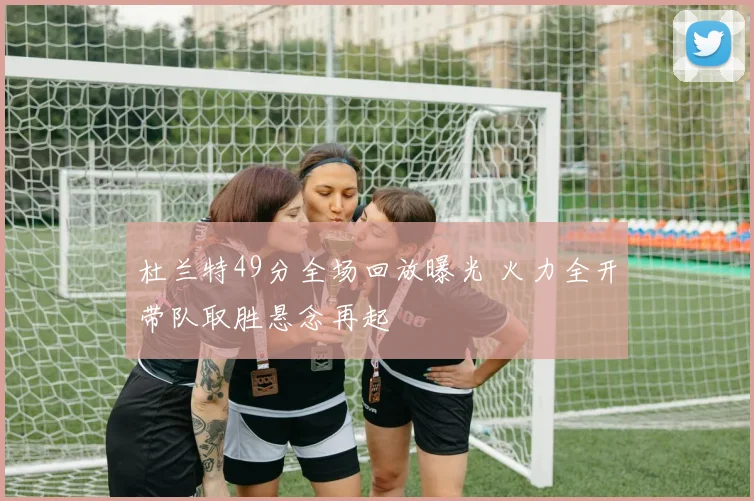 杜兰特49分全场回放曝光 火力全开带队取胜悬念再起