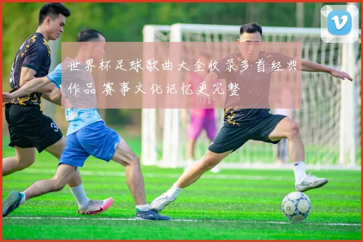 世界杯足球歌曲大全收录多首经典作品 赛事文化记忆更完整
