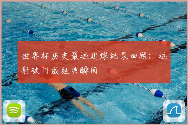 世界杯历史最远进球纪录回顾:远射破门成经典瞬间