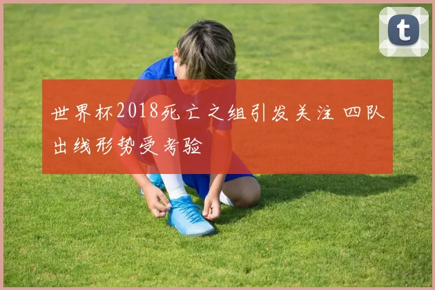 世界杯2018死亡之组引发关注 四队出线形势受考验